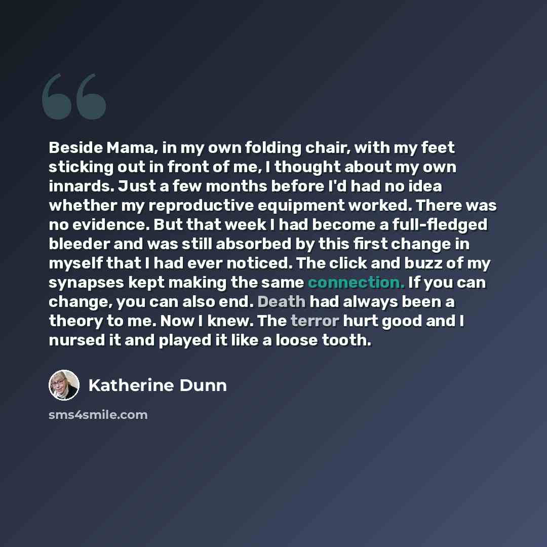 “Beside Mama, in my own folding chair, with my feet sticking out in front of me, I thought about my own innards. Just a few months before I'd had no idea whether my reproductive equipment worked. There was no evidence. But that week I had become a full-fledged bleeder and was still absorbed by this…” quote by Katherine Dunn