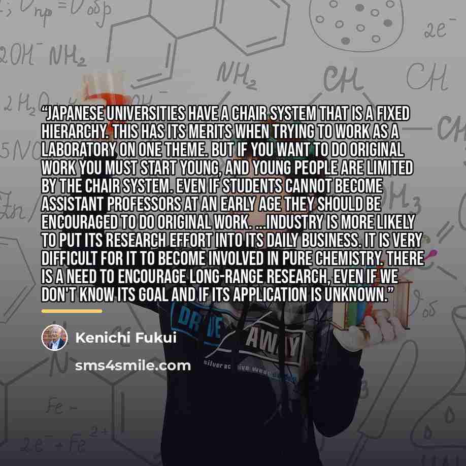 “Japanese universities have a chair system that is a fixed hierarchy. This has its merits when trying to work as a laboratory on one theme. But if you want to do original work you must start young, and young people are limited by the chair system. Even if students cannot become assistant professors…” quote by Kenichi Fukui