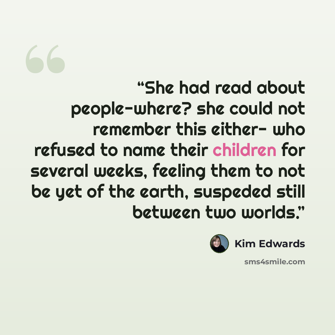 “She had read about people-where? she could not remember this either- who refused to name their children for several weeks, feeling them to not be yet of the earth, suspeded still between two worlds.” quote by Kim Edwards