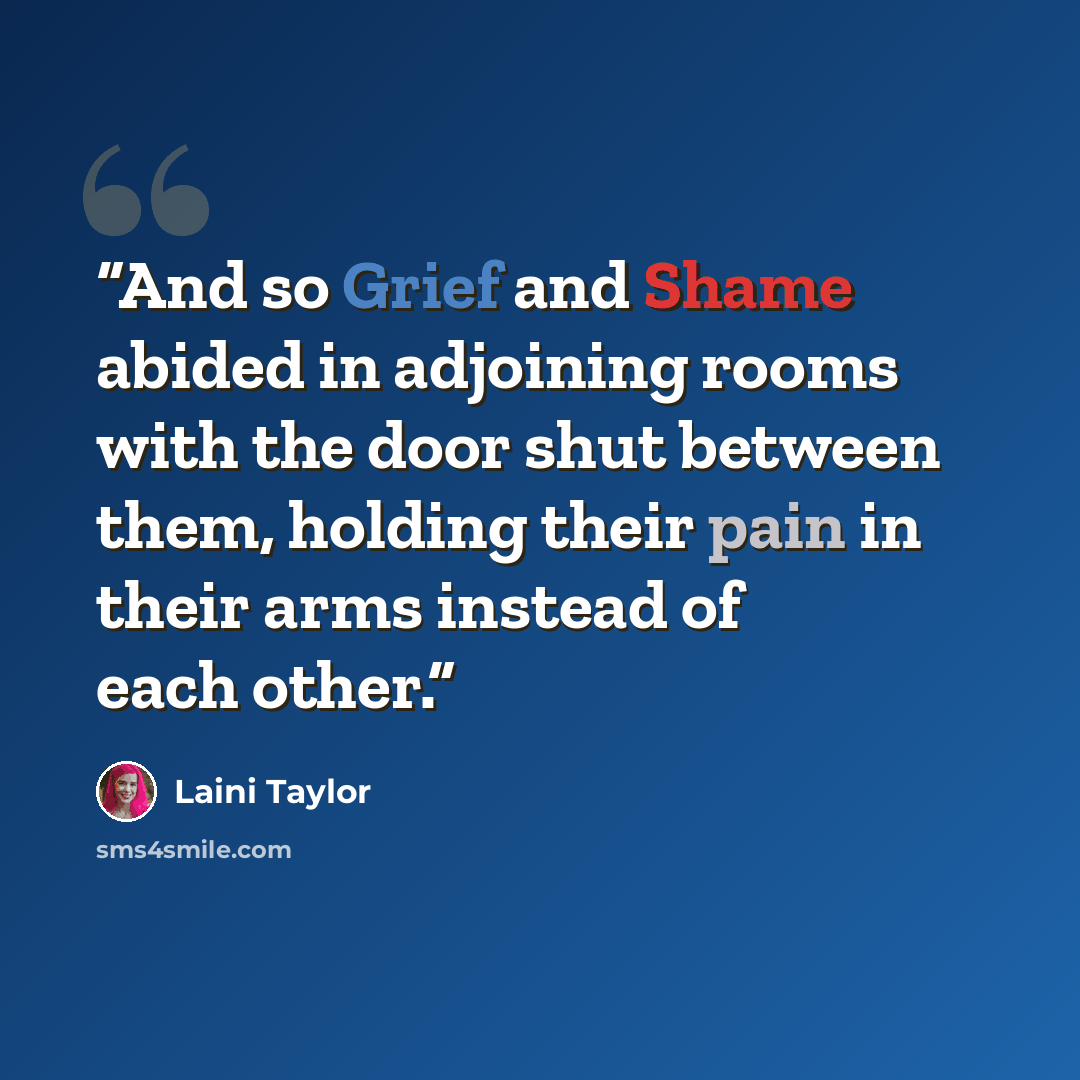 “And so Grief and Shame abided in adjoining rooms with the door shut between them, holding their pain in their arms instead of each other.” quote by Laini Taylor