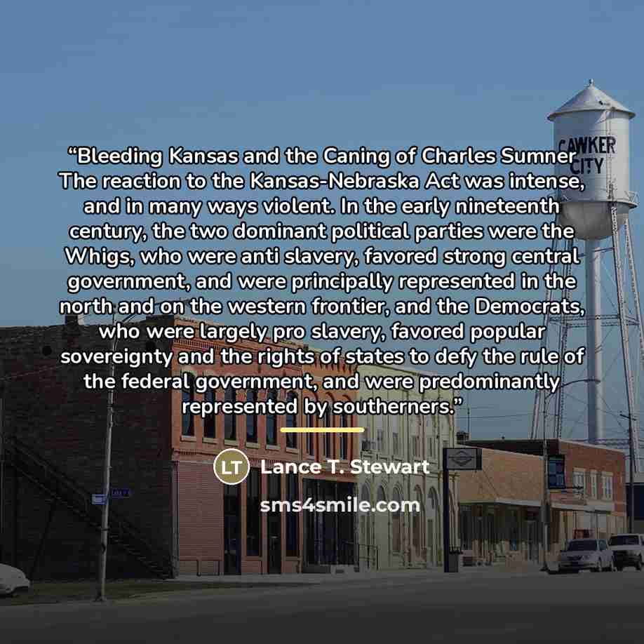 “Bleeding Kansas and the Caning of Charles Sumner The reaction to the Kansas-Nebraska Act was intense, and in many ways violent. In the early nineteenth century, the two dominant political parties were the Whigs, who were anti slavery, favored strong central government, and were principally…” quote by Lance T. Stewart