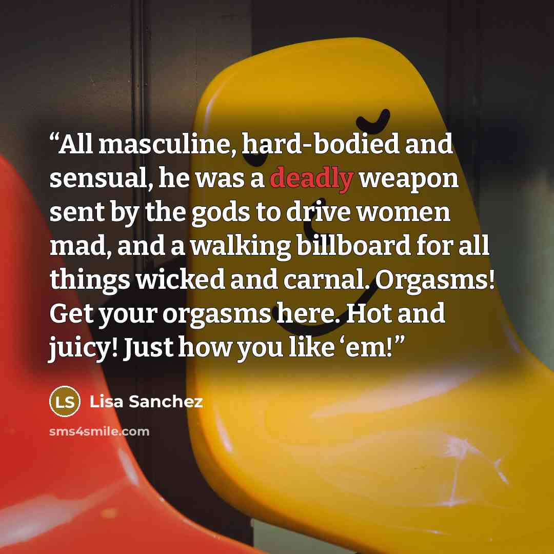 “All masculine, hard-bodied and sensual, he was a deadly weapon sent by the gods to drive women mad, and a walking billboard for all things wicked and carnal. Orgasms! Get your orgasms here. Hot and juicy! Just how you like ‘em!” quote by Lisa Sanchez