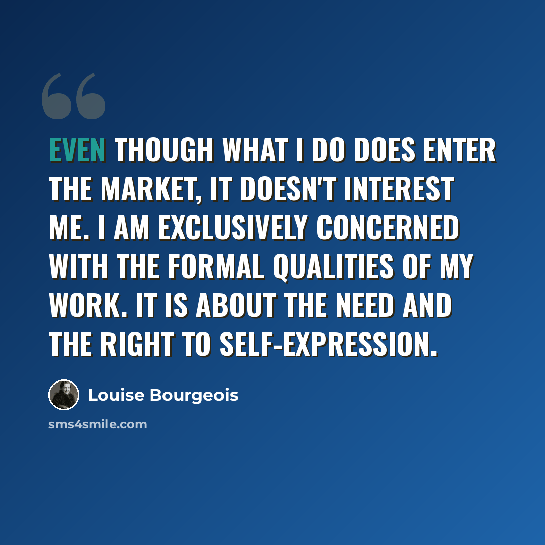 “Even though what I do does enter the market, it doesn't interest me. I am exclusively concerned with the formal qualities of my work. It is about the need and the right to self-expression.” quote by Louise Bourgeois