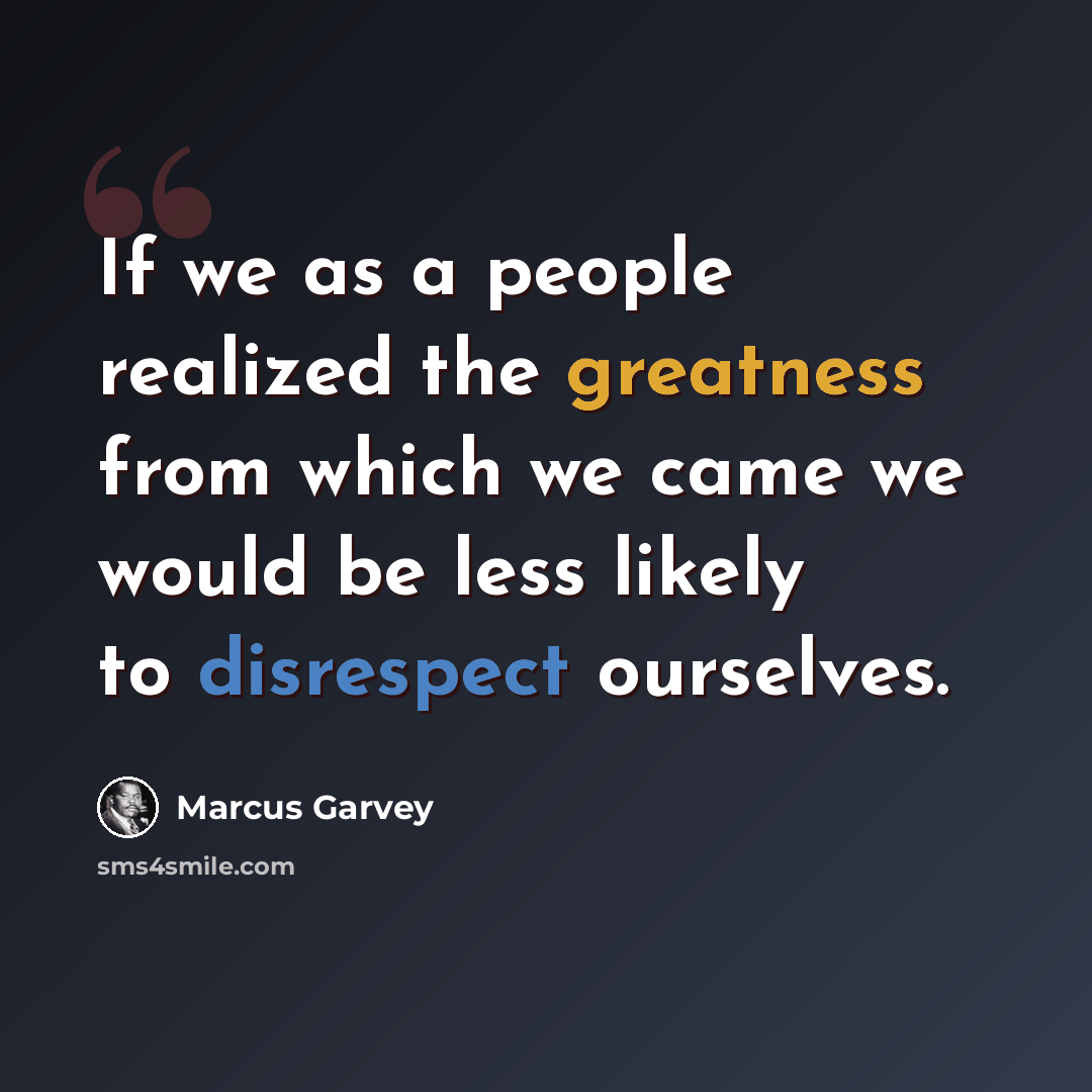 “If we as a people realized the greatness from which we came we would be less likely to disrespect ourselves.” quote by Marcus Garvey