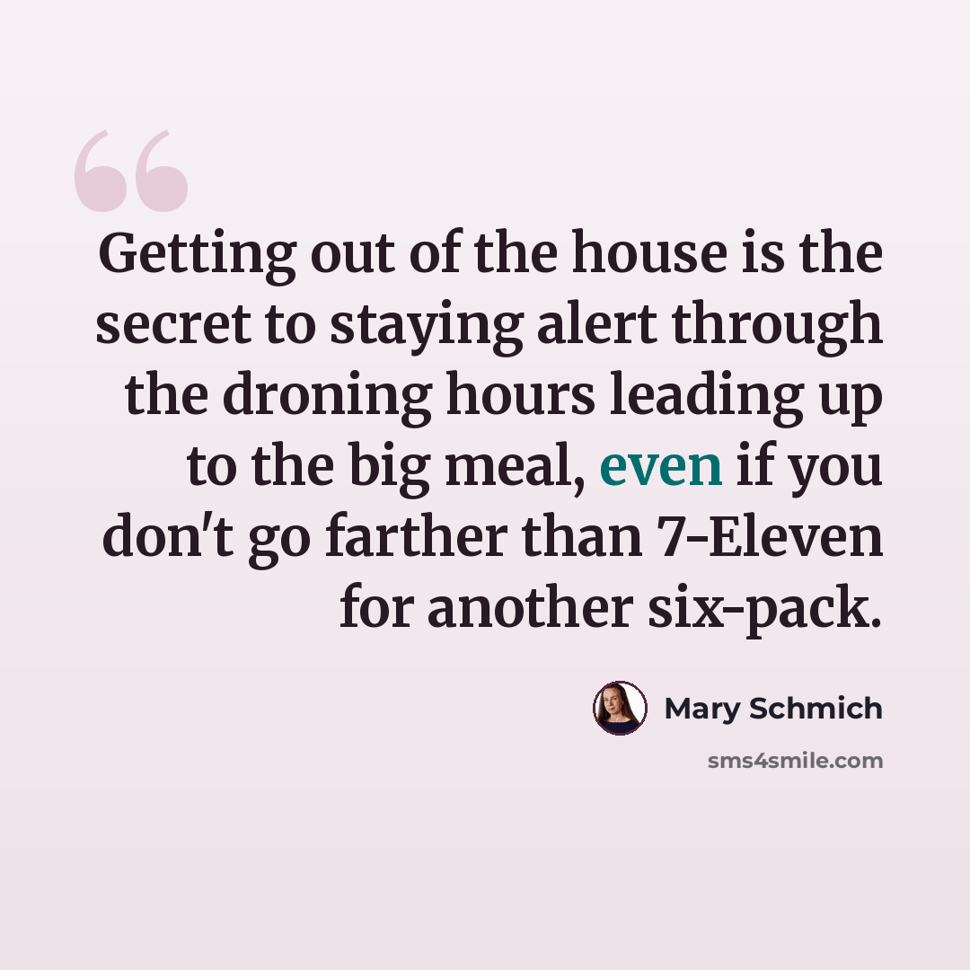 “Getting out of the house is the secret to staying alert through the droning hours leading up to the big meal, even if you don't go farther than 7-Eleven for another six-pack.” quote by Mary Schmich