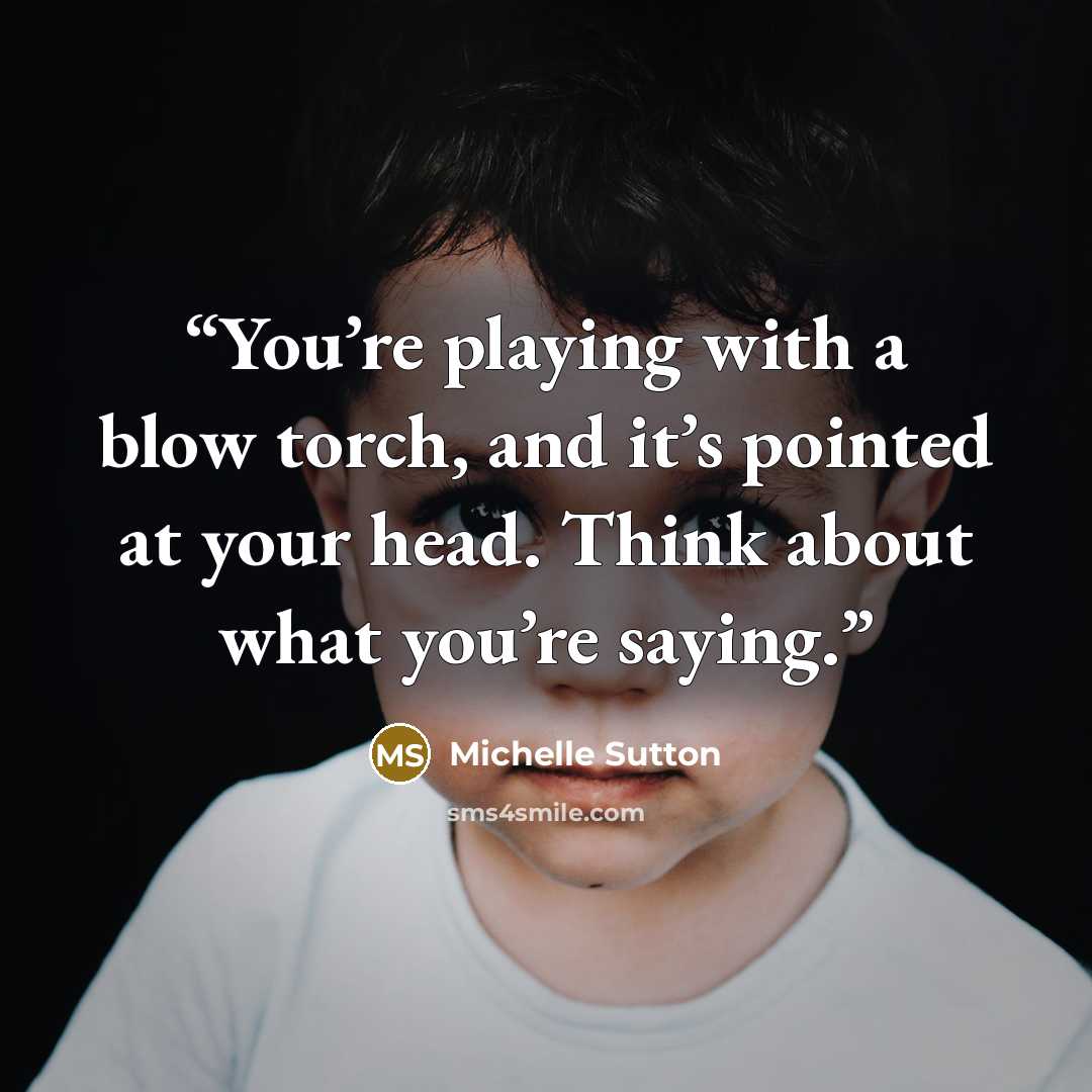 “You’re playing with a blow torch, and it’s pointed at your head. Think about what you’re saying.” quote by Michelle Sutton