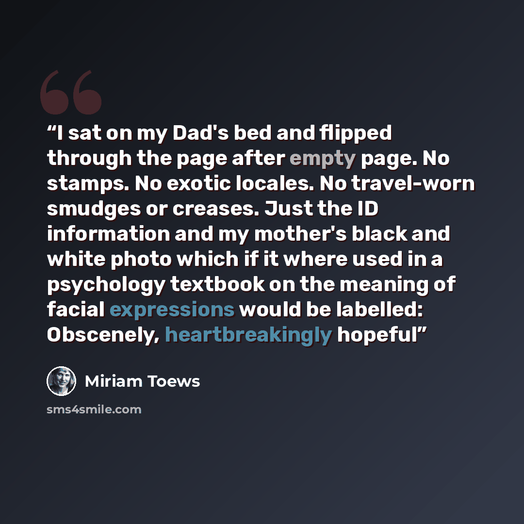 “I sat on my Dad's bed and flipped through the page after empty page. No stamps. No exotic locales. No travel-worn smudges or creases. Just the ID information and my mother's black and white photo which if it where used in a psychology textbook on the meaning of facial expressions would be…” quote by Miriam Toews