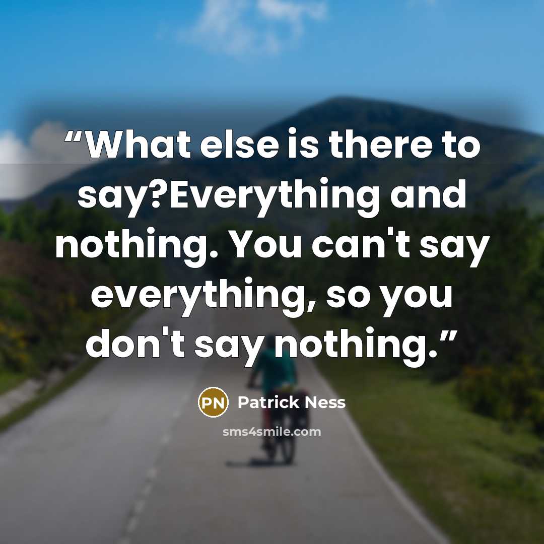 “What else is there to say?Everything and nothing. You can't say everything, so you don't say nothing.” quote by Patrick Ness