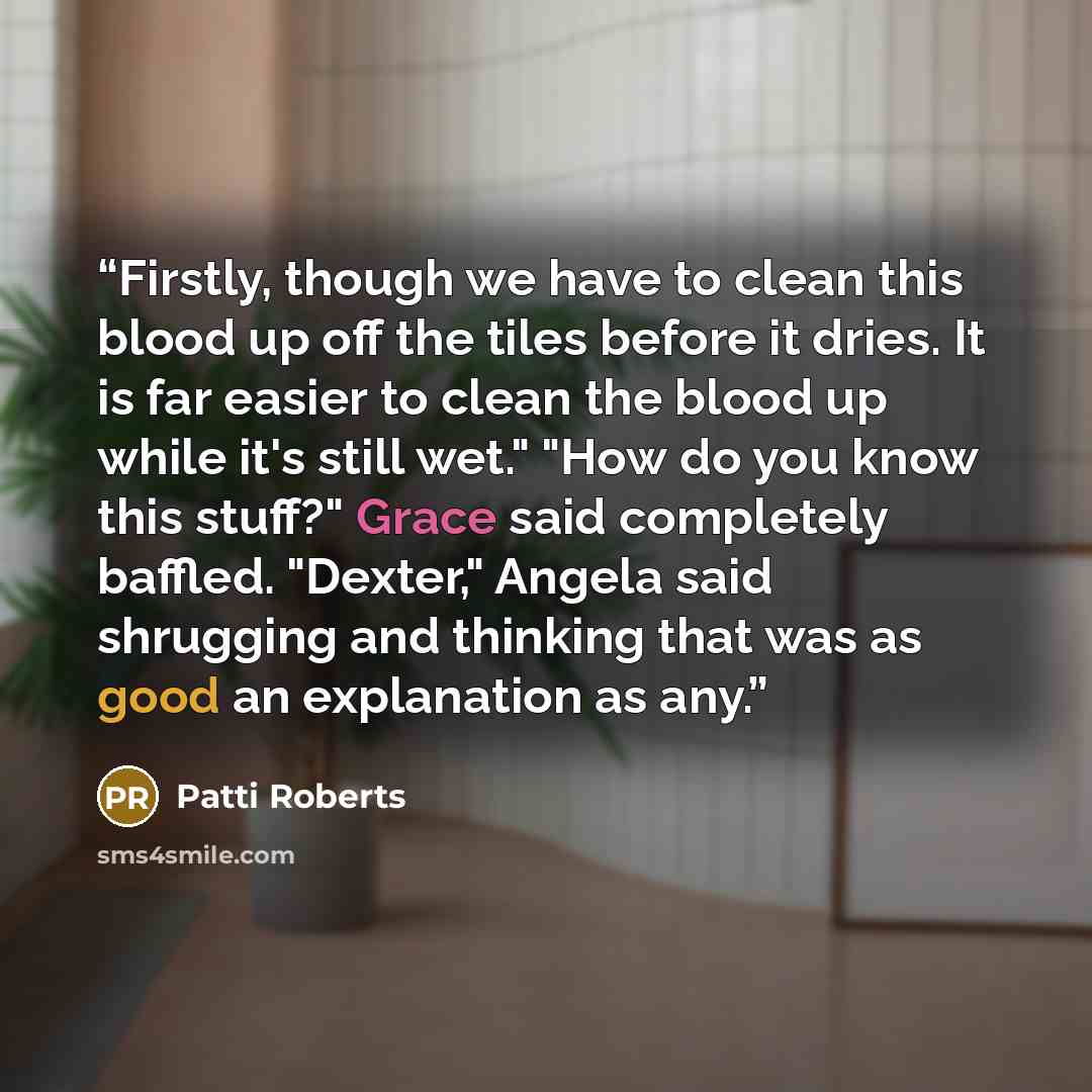 “Firstly, though we have to clean this blood up off the tiles before it dries. It is far easier to clean the blood up while it's still wet." "How do you know this stuff?" Grace said completely baffled. "Dexter," Angela said shrugging and thinking that was as good an explanation as any.” quote by Patti Roberts