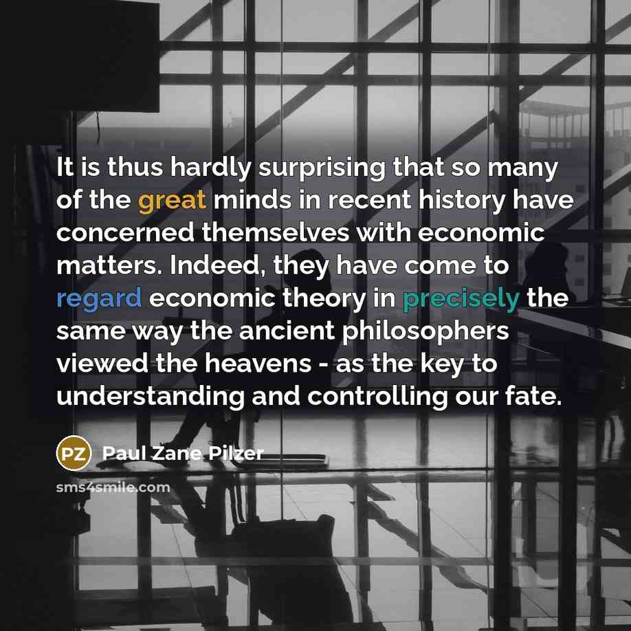 “It is thus hardly surprising that so many of the great minds in recent history have concerned themselves with economic matters. Indeed, they have come to regard economic theory in precisely the same way the ancient philosophers viewed the heavens - as the key to understanding and controlling our…” quote by Paul Zane Pilzer