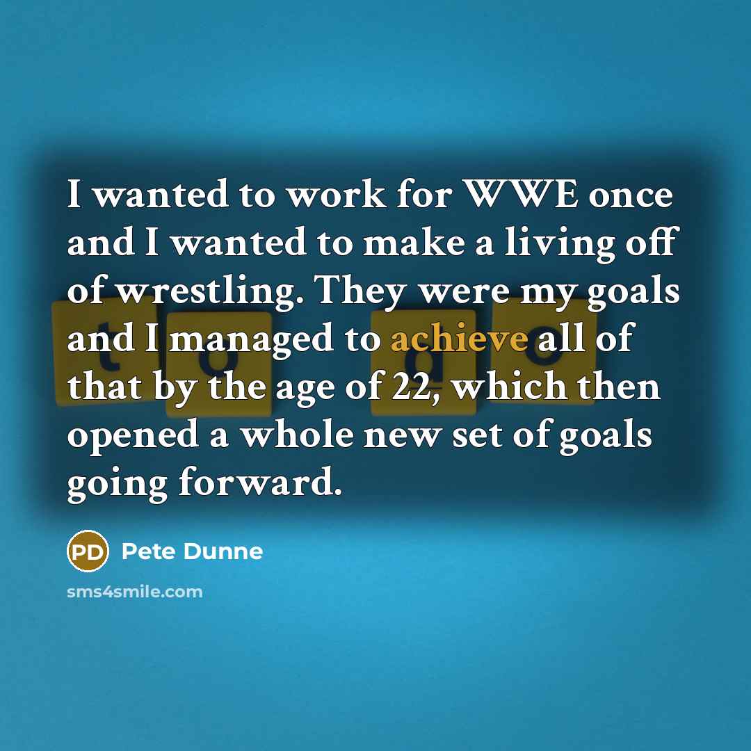 “I wanted to work for WWE once and I wanted to make a living off of wrestling. They were my goals and I managed to achieve all of that by the age of 22, which then opened a whole new set of goals going forward.” quote by Pete Dunne