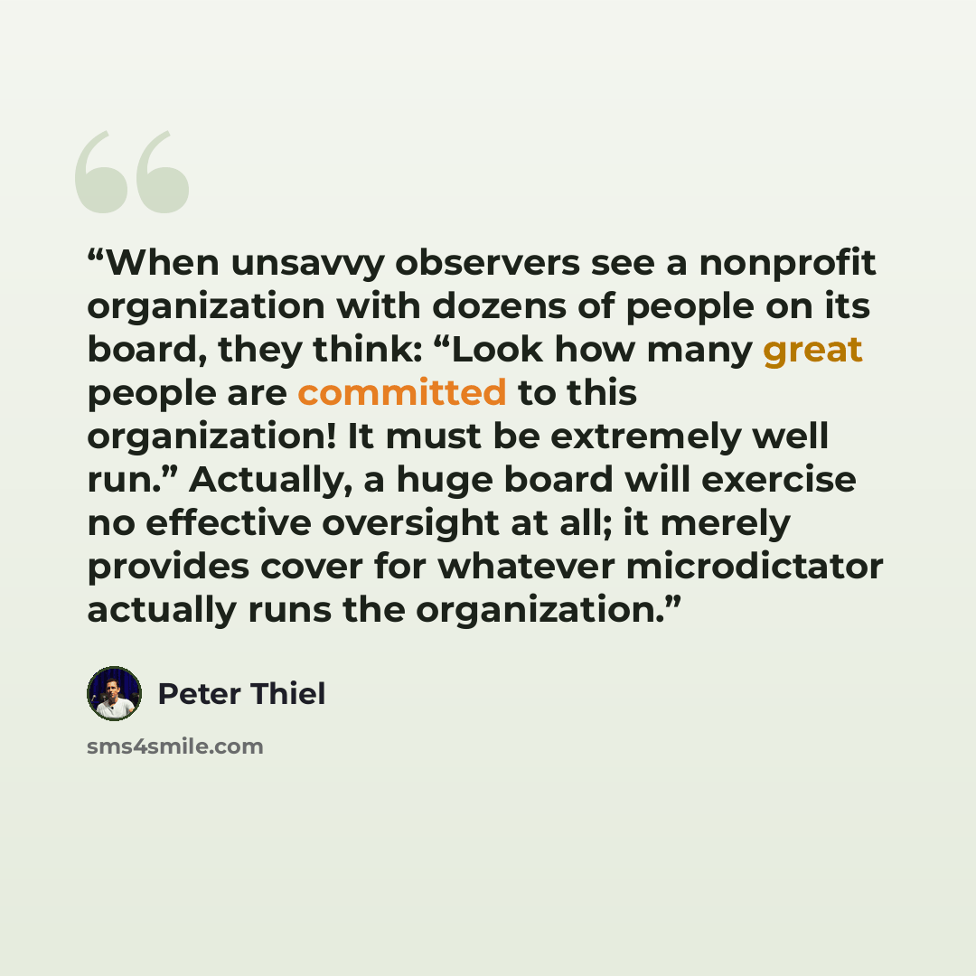 “When unsavvy observers see a nonprofit organization with dozens of people on its board, they think: “Look how many great people are committed to this organization! It must be extremely well run.” Actually, a huge board will exercise no effective oversight at all; it merely provides cover for…” quote by Peter Thiel