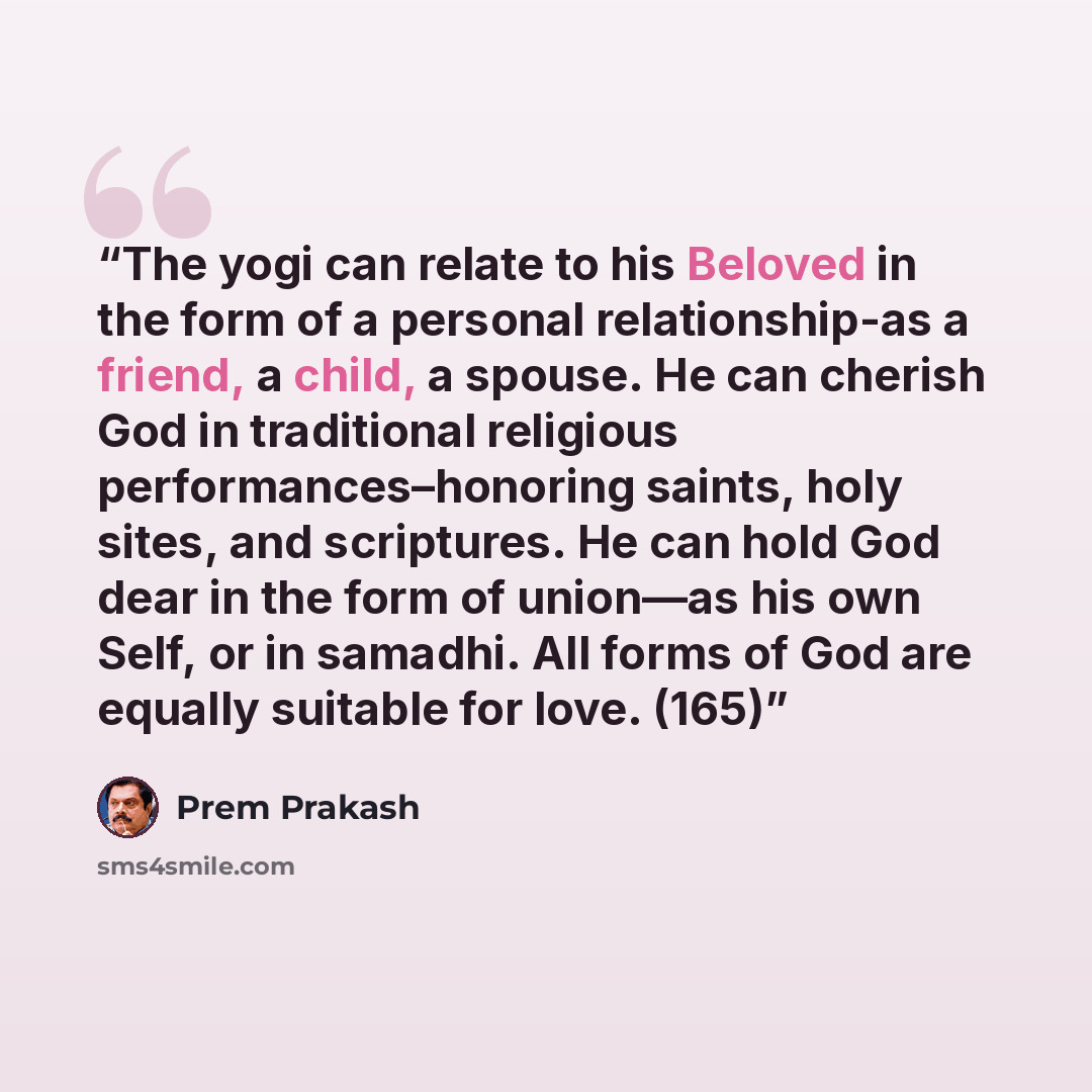 “The yogi can relate to his Beloved in the form of a personal relationship-as a friend, a child, a spouse. He can cherish God in traditional religious performances–honoring saints, holy sites, and scriptures. He can hold God dear in the form of union—as his own Self, or in samadhi. All forms of God…” quote by Prem Prakash