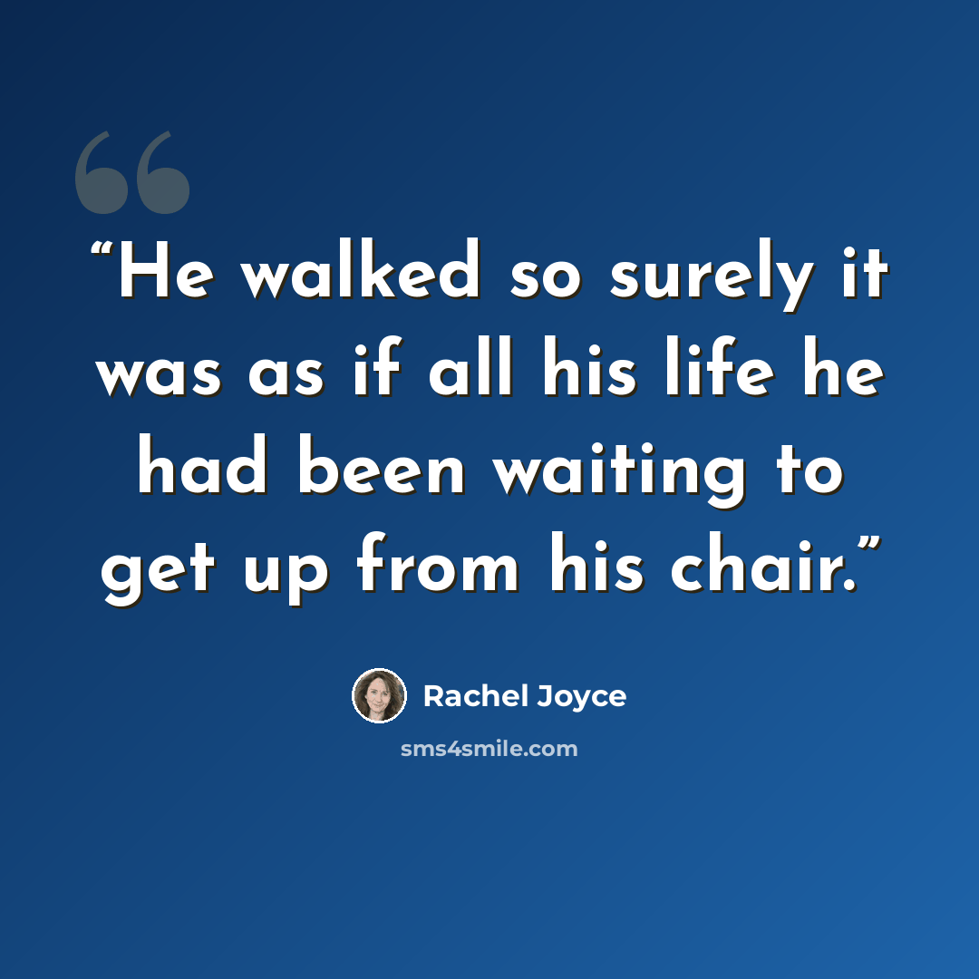 “He walked so surely it was as if all his life he had been waiting to get up from his chair.” quote by Rachel Joyce