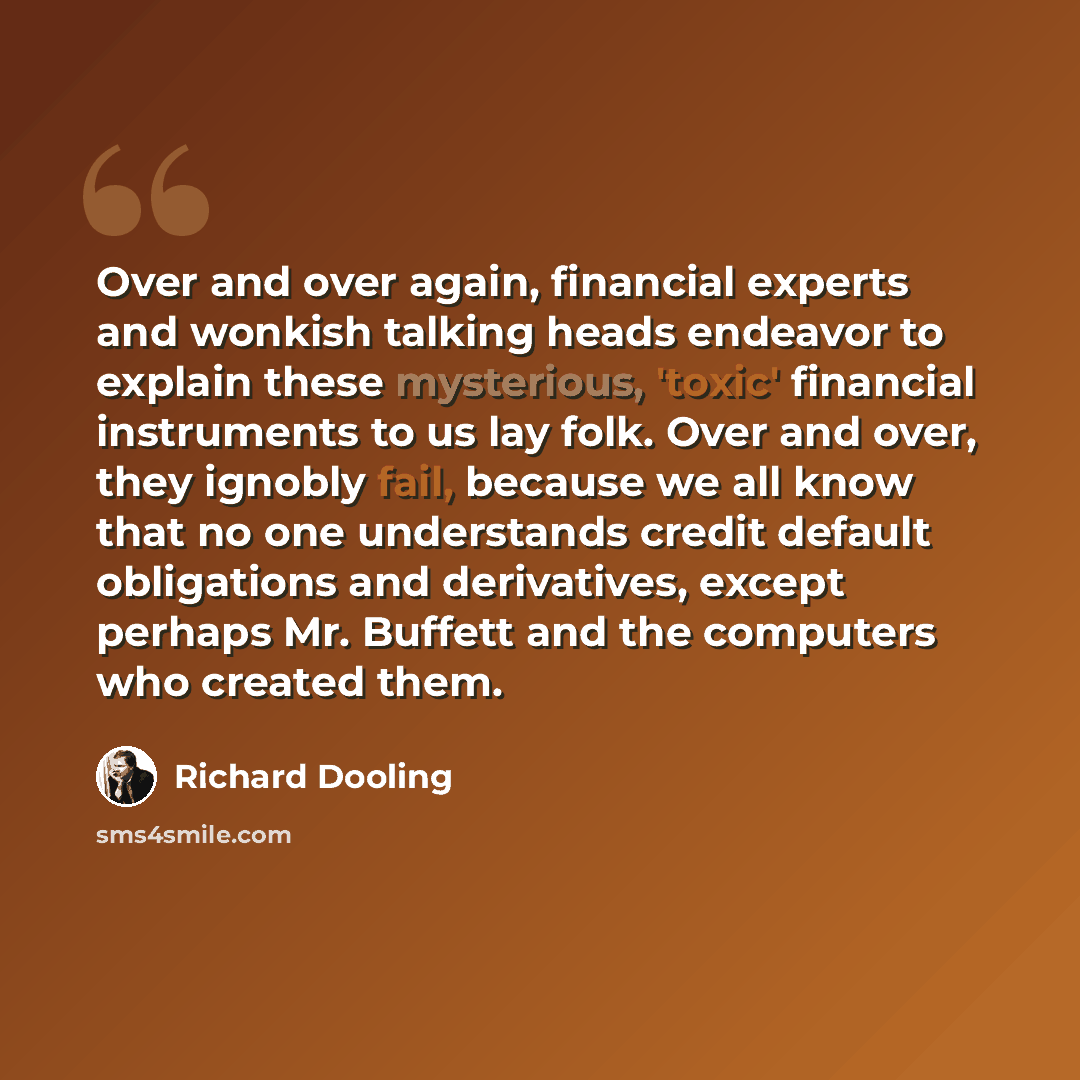 “Over and over again, financial experts and wonkish talking heads endeavor to explain these mysterious, 'toxic' financial instruments to us lay folk. Over and over, they ignobly fail, because we all know that no one understands credit default obligations and derivatives, except perhaps Mr. Buffett…” quote by Richard Dooling