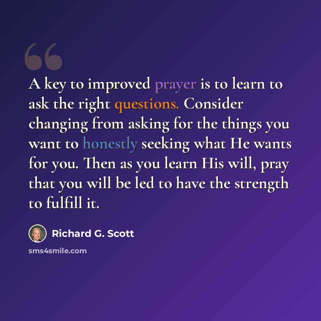 “A key to improved prayer is to learn to ask the right questions. Consider changing from asking for the things you want to honestly seeking what He wants for you. Then as you learn His will, pray that you will be led to have the strength to fulfill it.” quote by Richard G. Scott