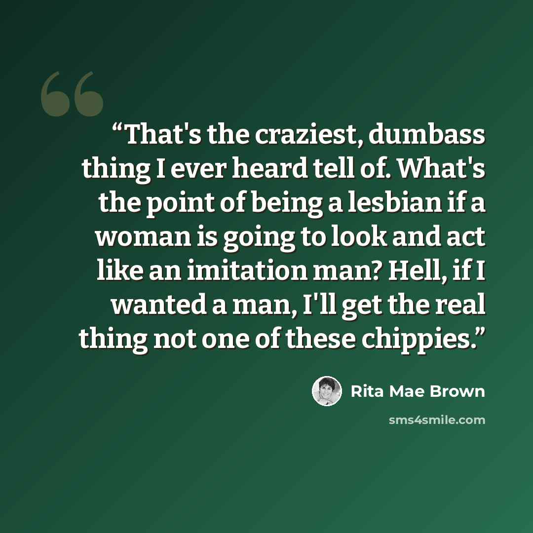 “That's the craziest, dumbass thing I ever heard tell of. What's the point of being a lesbian if a woman is going to look and act like an imitation man? Hell, if I wanted a man, I'll get the real thing not one of these chippies.” quote by Rita Mae Brown