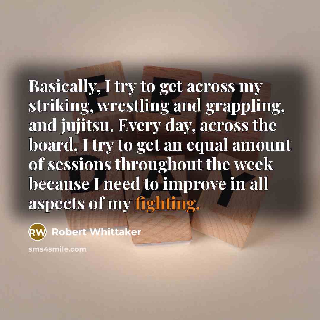 “Basically, I try to get across my striking, wrestling and grappling, and jujitsu. Every day, across the board, I try to get an equal amount of sessions throughout the week because I need to improve in all aspects of my fighting.” quote by Robert Whittaker