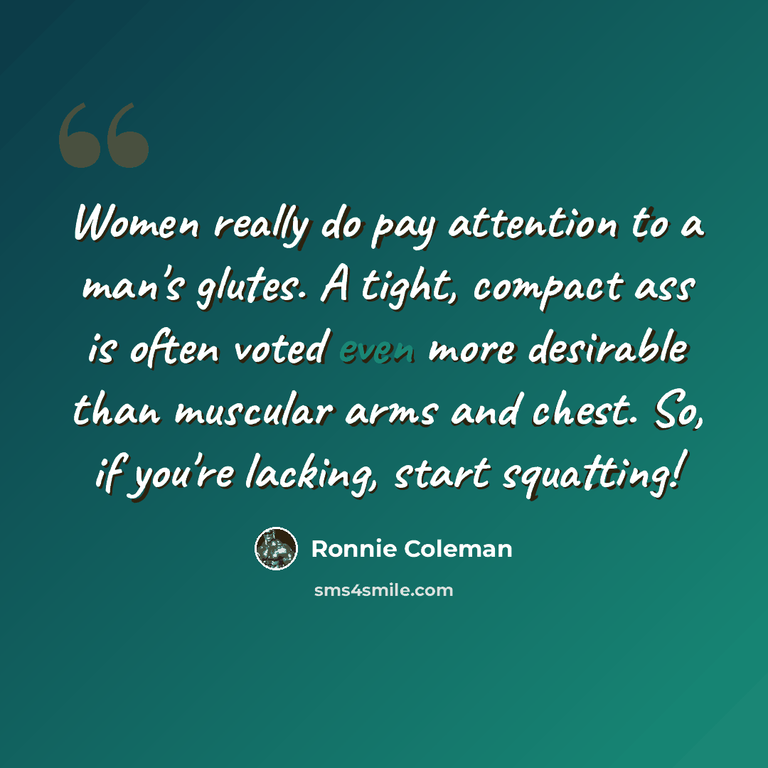 “Women really do pay attention to a man's glutes. A tight, compact ass is often voted even more desirable than muscular arms and chest. So, if you're lacking, start squatting!” quote by Ronnie Coleman