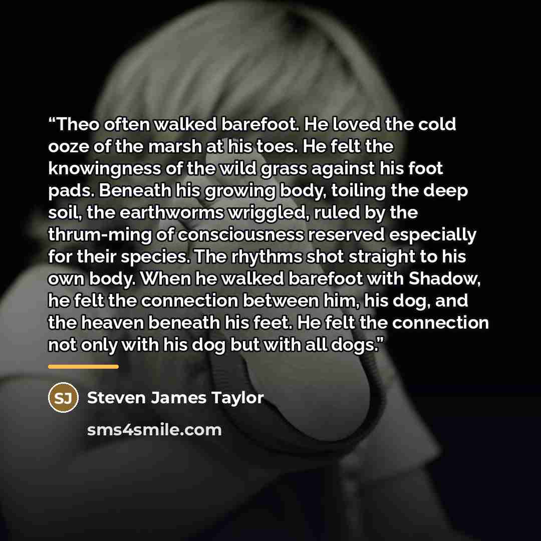 “Theo often walked barefoot. He loved the cold ooze of the marsh at his toes. He felt the knowingness of the wild grass against his foot pads. Beneath his growing body, toiling the deep soil, the earthworms wriggled, ruled by the thrum-ming of consciousness reserved especially for their species…” quote by Steven James Taylor