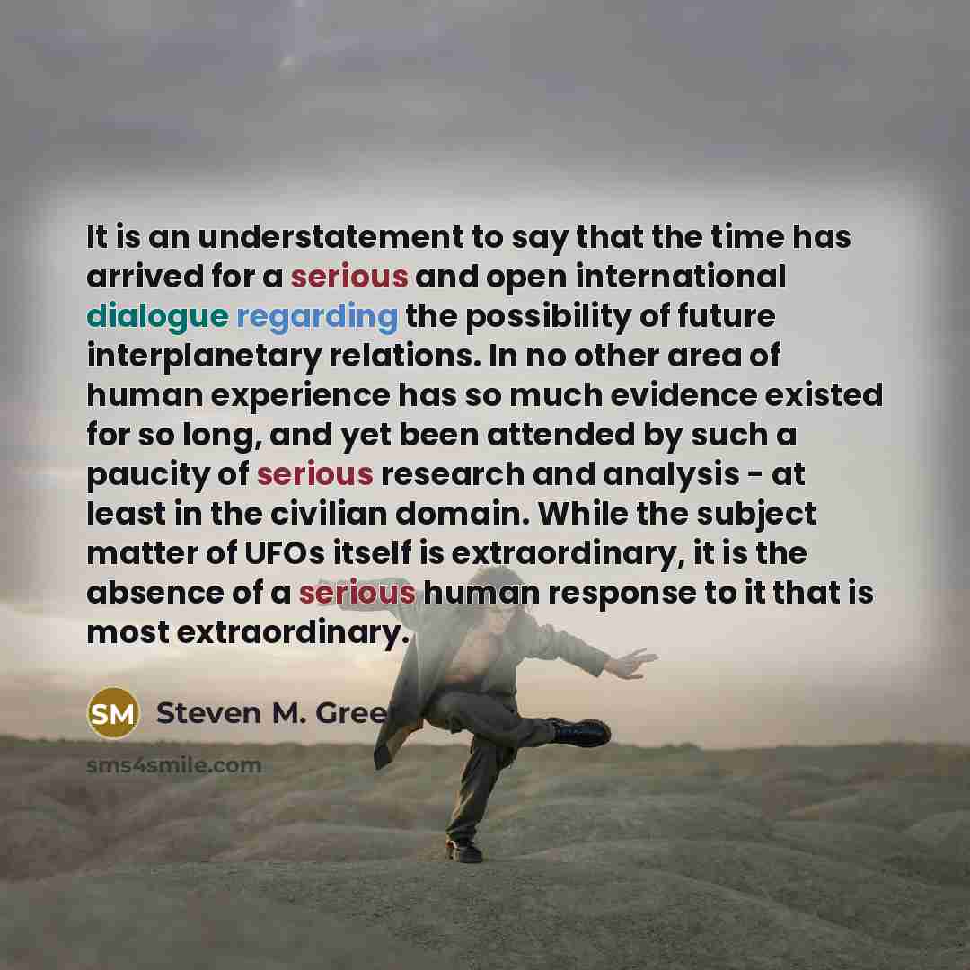 “It is an understatement to say that the time has arrived for a serious and open international dialogue regarding the possibility of future interplanetary relations. In no other area of human experience has so much evidence existed for so long, and yet been attended by such a paucity of serious…” quote by Steven M. Greer