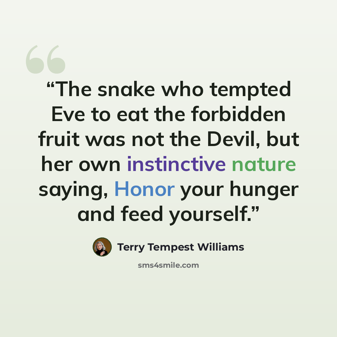 “The snake who tempted Eve to eat the forbidden fruit was not the Devil, but her own instinctive nature saying, Honor your hunger and feed yourself.” quote by Terry Tempest Williams