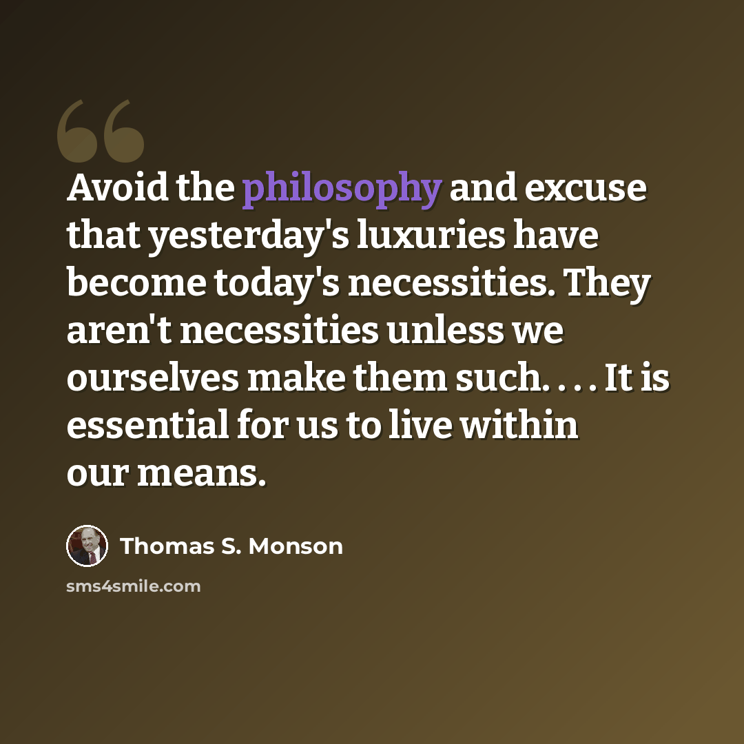 “Avoid the philosophy and excuse that yesterday's luxuries have become today's necessities. They aren't necessities unless we ourselves make them such. . . . It is essential for us to live within our means.” quote by Thomas S. Monson