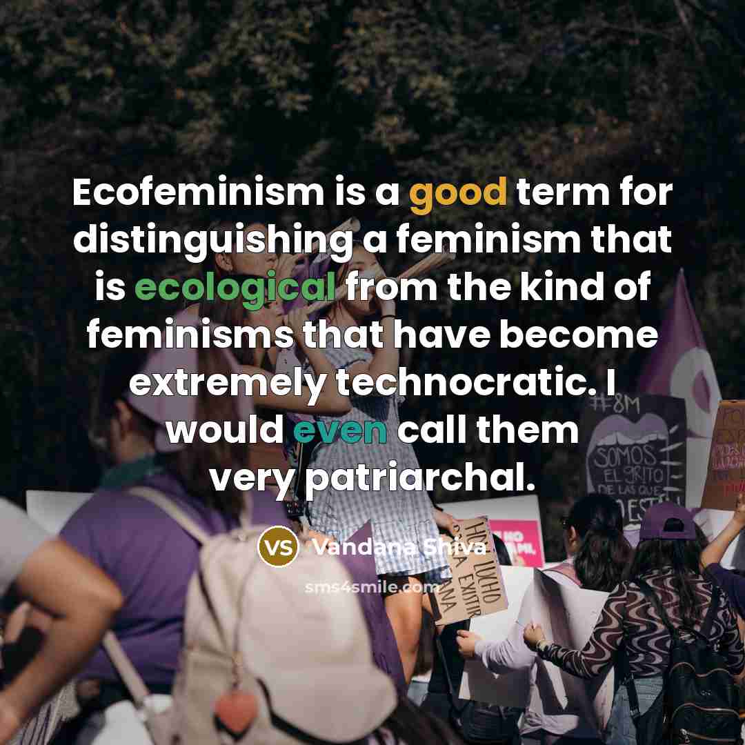“Ecofeminism is a good term for distinguishing a feminism that is ecological from the kind of feminisms that have become extremely technocratic. I would even call them very patriarchal.” quote by Vandana Shiva