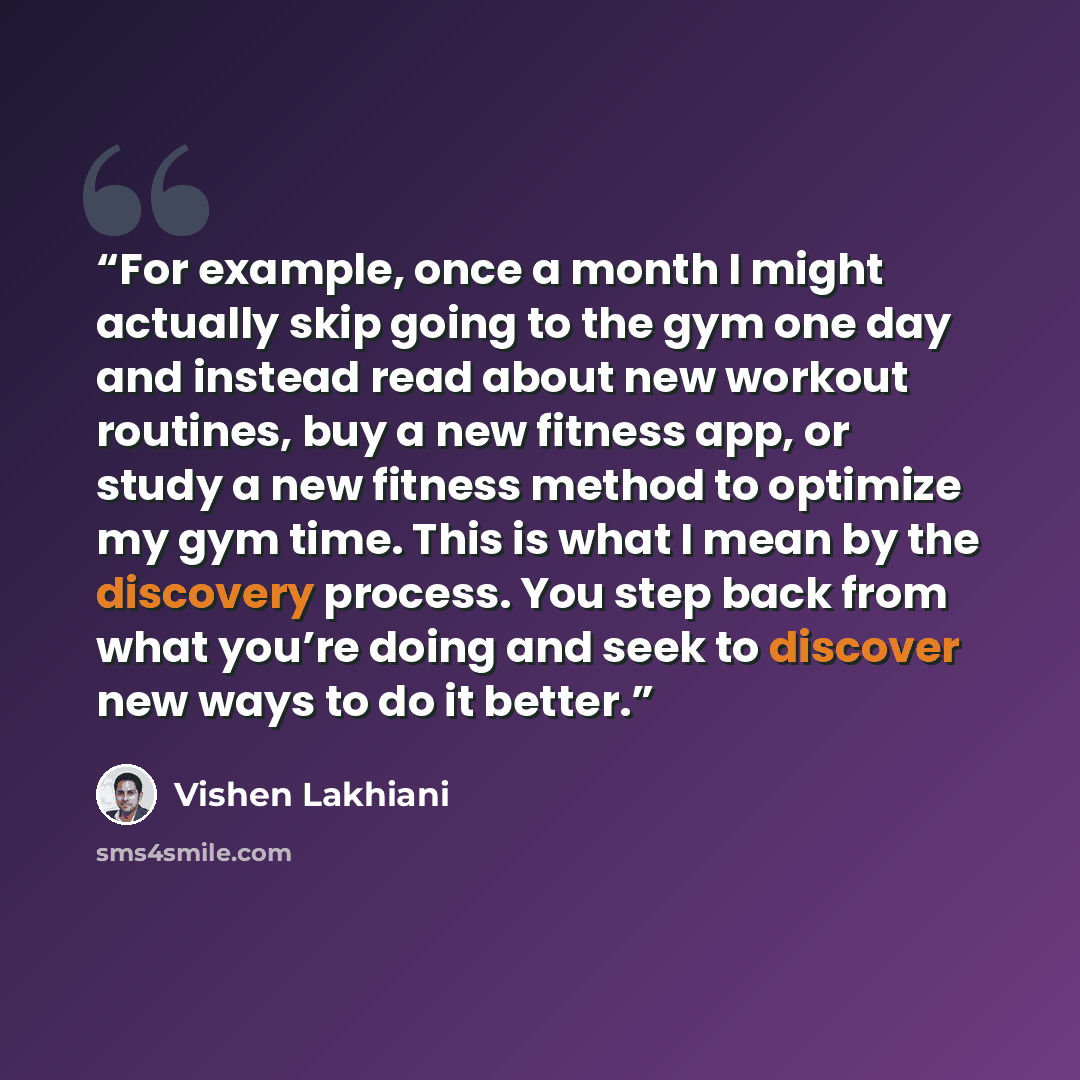 “For example, once a month I might actually skip going to the gym one day and instead read about new workout routines, buy a new fitness app, or study a new fitness method to optimize my gym time. This is what I mean by the discovery process. You step back from what you’re doing and seek to…” quote by Vishen Lakhiani