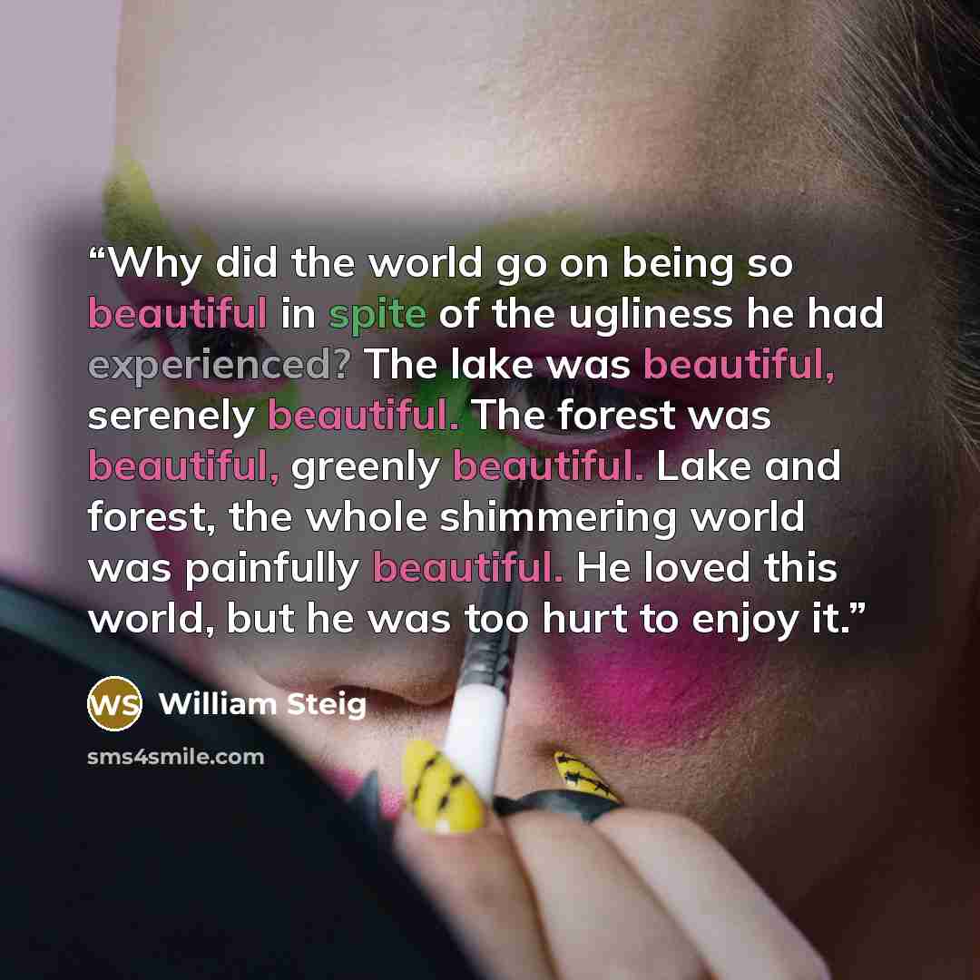 “Why did the world go on being so beautiful in spite of the ugliness he had experienced? The lake was beautiful, serenely beautiful. The forest was beautiful, greenly beautiful. Lake and forest, the whole shimmering world was painfully beautiful. He loved this world, but he was too hurt to enjoy it.” quote by William Steig