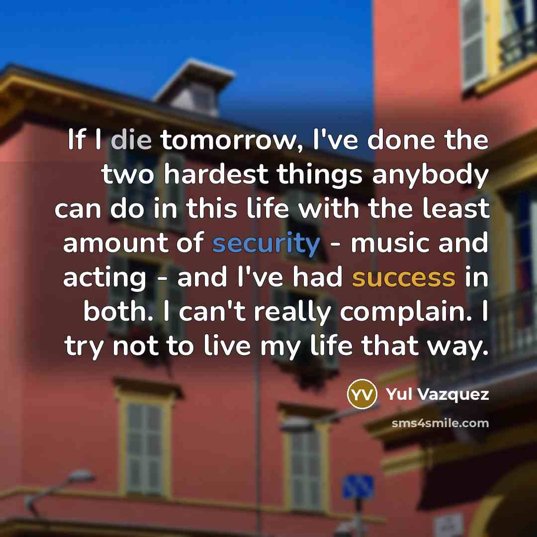 “If I die tomorrow, I've done the two hardest things anybody can do in this life with the least amount of security - music and acting - and I've had success in both. I can't really complain. I try not to live my life that way.” quote by Yul Vazquez