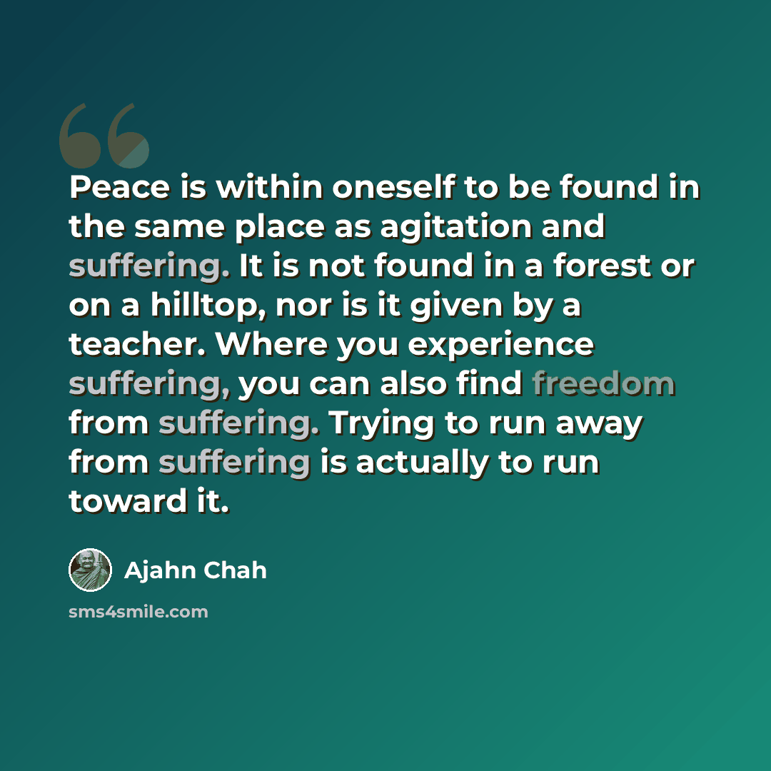 “Peace is within oneself to be found in the same place as agitation and suffering. It is not found in a forest or on a hilltop, nor is it given by a teacher. Where you experience suffering, you can also find freedom from suffering. Trying to run away from suffering is actually to run toward it.” quote by Ajahn Chah