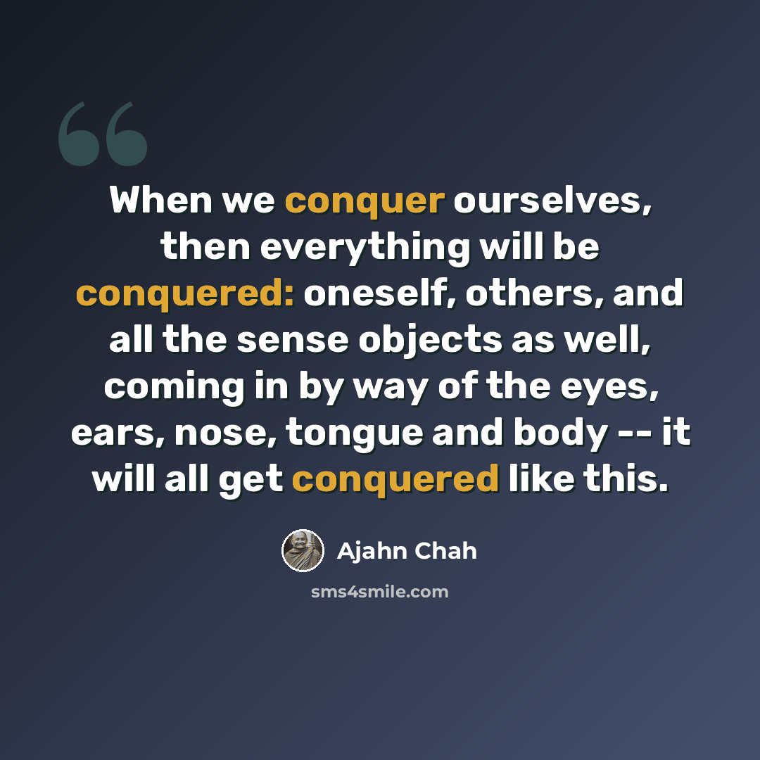 “When we conquer ourselves, then everything will be conquered: oneself, others, and all the sense objects as well, coming in by way of the eyes, ears, nose, tongue and body -- it will all get conquered like this.” quote by Ajahn Chah