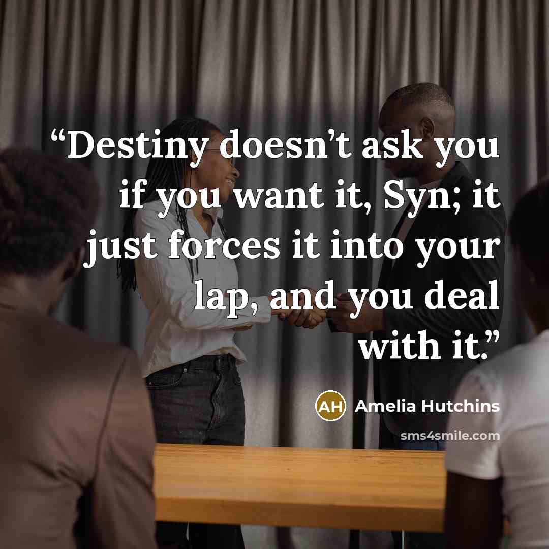 “Destiny doesn’t ask you if you want it, Syn; it just forces it into your lap, and you deal with it.” quote by Amelia Hutchins