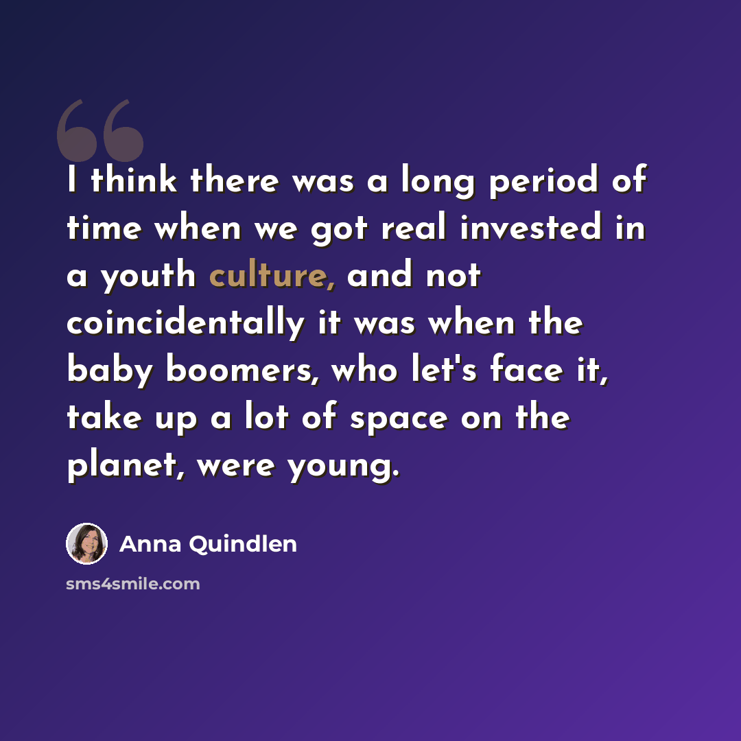 “I think there was a long period of time when we got real invested in a youth culture, and not coincidentally it was when the baby boomers, who let's face it, take up a lot of space on the planet, were young.” quote by Anna Quindlen