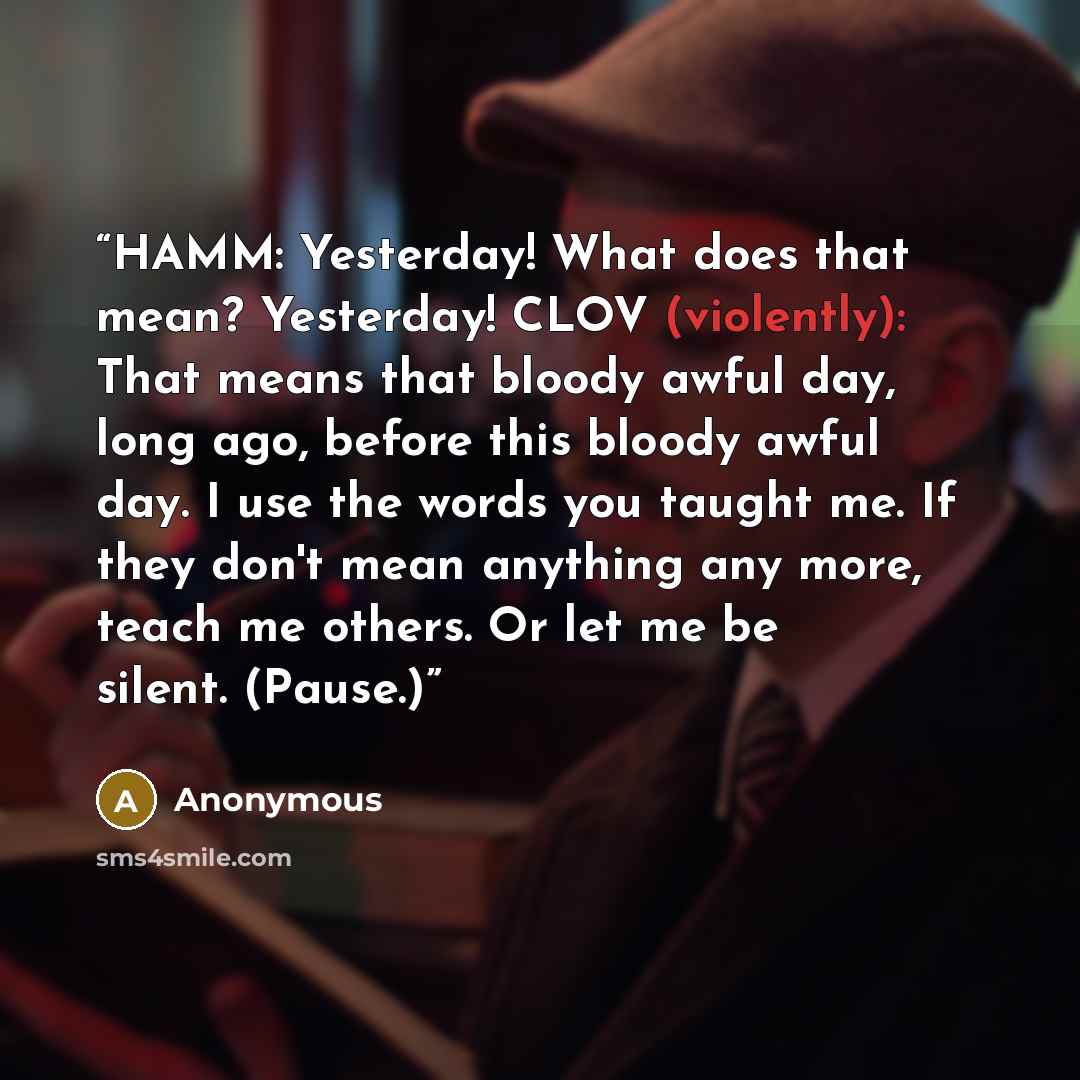 “HAMM: Yesterday! What does that mean? Yesterday! CLOV (violently): That means that bloody awful day, long ago, before this bloody awful day. I use the words you taught me. If they don't mean anything any more, teach me others. Or let me be silent. (Pause.)” quote by Anonymous