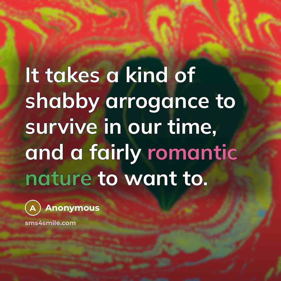 “It takes a kind of shabby arrogance to survive in our time, and a fairly romantic nature to want to.” quote by Anonymous