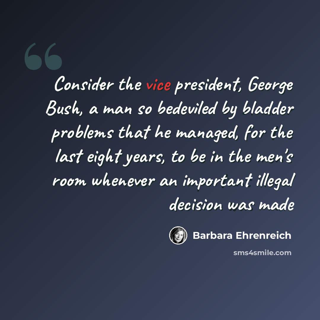 “Consider the vice president, George Bush, a man so bedeviled by bladder problems that he managed, for the last eight years, to be in the men's room whenever an important illegal decision was made” quote by Barbara Ehrenreich