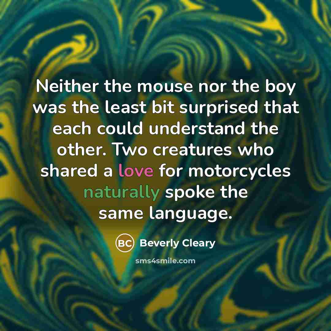 “Neither the mouse nor the boy was the least bit surprised that each could understand the other. Two creatures who shared a love for motorcycles naturally spoke the same language.” quote by Beverly Cleary