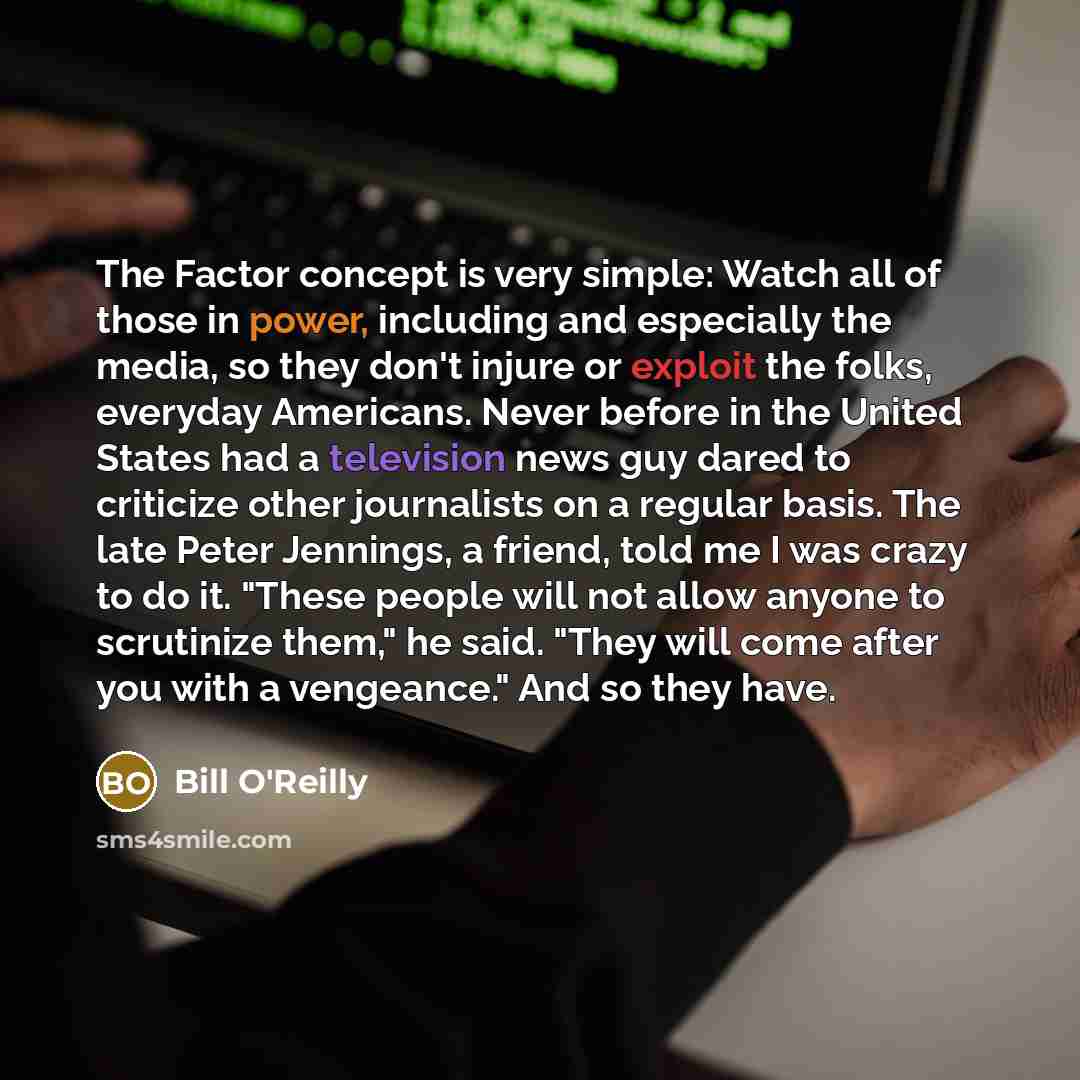 “The Factor concept is very simple: Watch all of those in power, including and especially the media, so they don't injure or exploit the folks, everyday Americans. Never before in the United States had a television news guy dared to criticize other journalists on a regular basis. The late Peter…” quote by Bill O'Reilly