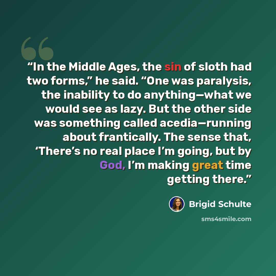 “In the Middle Ages, the sin of sloth had two forms,” he said. “One was paralysis, the inability to do anything—what we would see as lazy. But the other side was something called acedia—running about frantically. The sense that, ‘There’s no real place I’m going, but by God, I’m making great time…” quote by Brigid Schulte