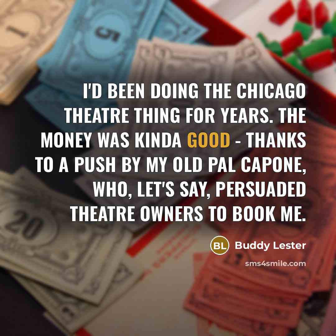 “I'd been doing the Chicago theatre thing for years. The money was kinda good - thanks to a push by my old pal Capone, who, let's say, persuaded theatre owners to book me.” quote by Buddy Lester