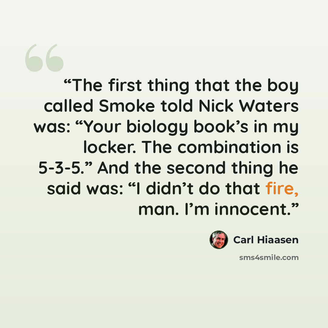 “The first thing that the boy called Smoke told Nick Waters was: “Your biology book’s in my locker. The combination is 5-3-5.” And the second thing he said was: “I didn’t do that fire, man. I’m innocent.” quote by Carl Hiaasen