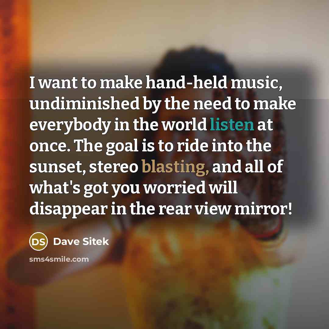 “I want to make hand-held music, undiminished by the need to make everybody in the world listen at once. The goal is to ride into the sunset, stereo blasting, and all of what's got you worried will disappear in the rear view mirror!” quote by Dave Sitek