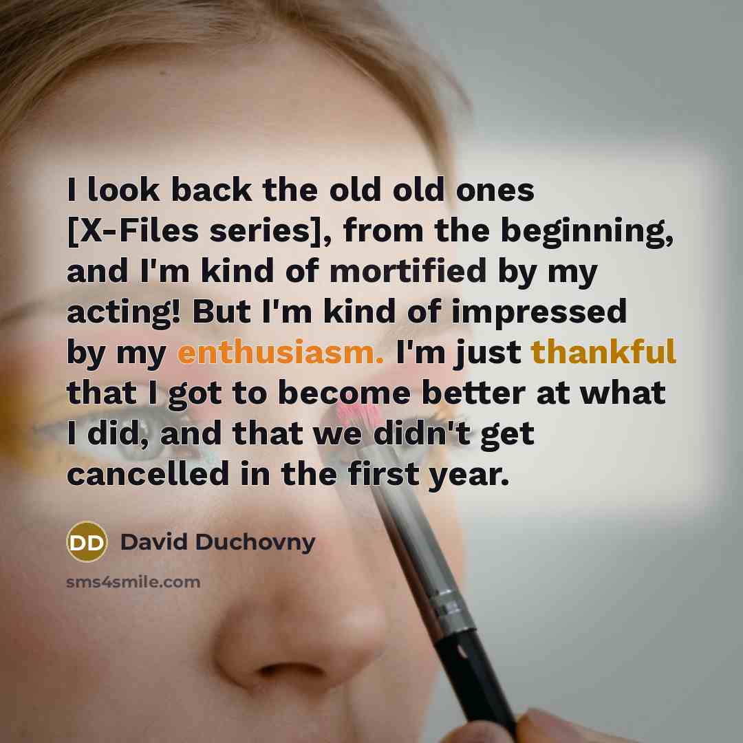 “I look back the old old ones [X-Files series], from the beginning, and I'm kind of mortified by my acting! But I'm kind of impressed by my enthusiasm. I'm just thankful that I got to become better at what I did, and that we didn't get cancelled in the first year.” quote by David Duchovny