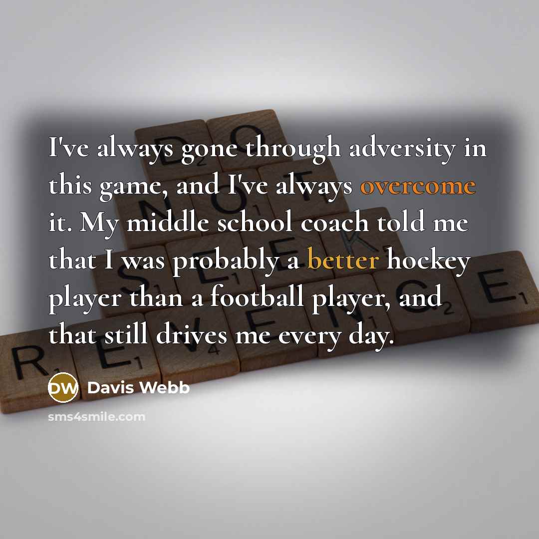 “I've always gone through adversity in this game, and I've always overcome it. My middle school coach told me that I was probably a better hockey player than a football player, and that still drives me every day.” quote by Davis Webb