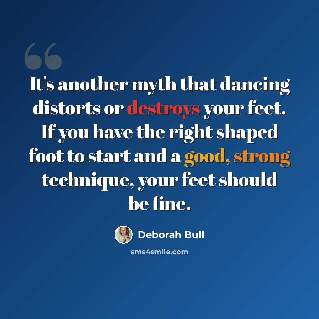 “It's another myth that dancing distorts or destroys your feet. If you have the right shaped foot to start and a good, strong technique, your feet should be fine.” quote by Deborah Bull