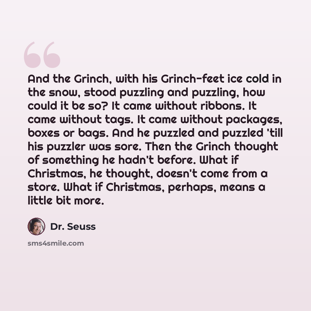 “And the Grinch, with his Grinch-feet ice cold in the snow, stood puzzling and puzzling, how could it be so? It came without ribbons. It came without tags. It came without packages, boxes or bags. And he puzzled and puzzled 'till his puzzler was sore. Then the Grinch thought of something he hadn't…” quote by Dr. Seuss