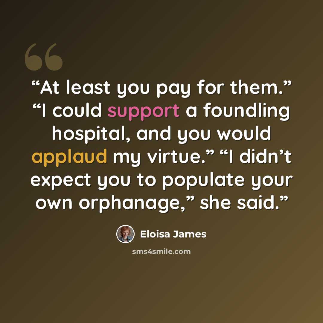 “At least you pay for them.” “I could support a foundling hospital, and you would applaud my virtue.” “I didn’t expect you to populate your own orphanage,” she said.” quote by Eloisa James
