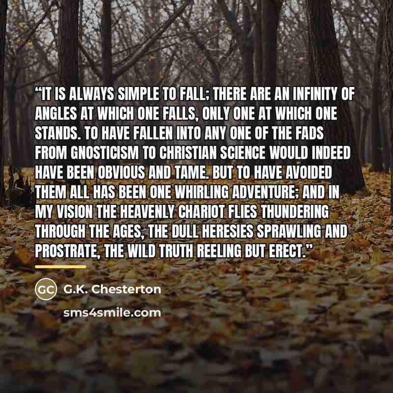 “It is always simple to fall; there are an infinity of angles at which one falls, only one at which one stands. To have fallen into any one of the fads from Gnosticism to Christian Science would indeed have been obvious and tame. But to have avoided them all has been one whirling adventure; and in…” quote by G.K. Chesterton